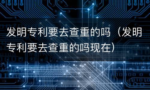 发明专利要去查重的吗（发明专利要去查重的吗现在）