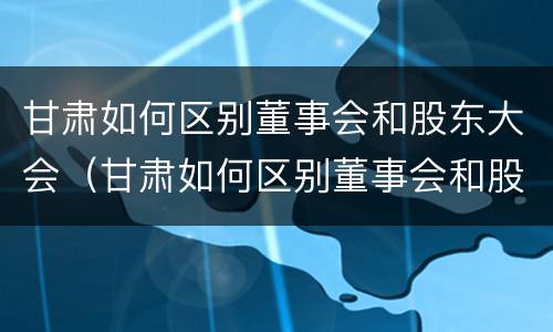 甘肃如何区别董事会和股东大会（甘肃如何区别董事会和股东大会呢）