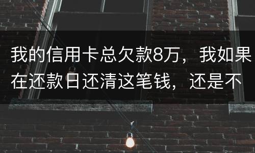 我的信用卡总欠款8万，我如果在还款日还清这笔钱，还是不是就可以了