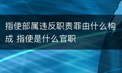 指使部属违反职责罪由什么构成 指使是什么官职