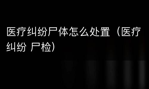 医疗纠纷尸体怎么处置（医疗纠纷 尸检）