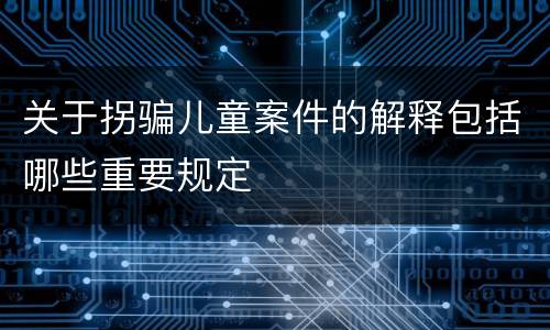 关于拐骗儿童案件的解释包括哪些重要规定