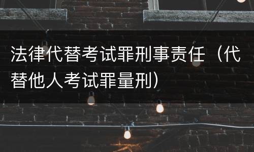 法律代替考试罪刑事责任（代替他人考试罪量刑）