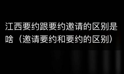江西要约跟要约邀请的区别是啥（邀请要约和要约的区别）