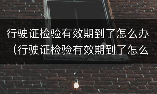 行驶证检验有效期到了怎么办（行驶证检验有效期到了怎么办呢）