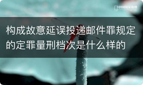 构成故意延误投递邮件罪规定的定罪量刑档次是什么样的