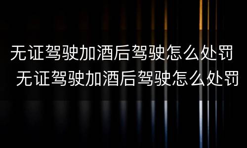 无证驾驶加酒后驾驶怎么处罚 无证驾驶加酒后驾驶怎么处罚的