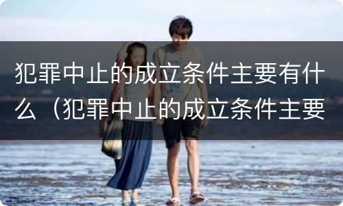犯罪中止的成立条件主要有什么（犯罪中止的成立条件主要有什么内容）