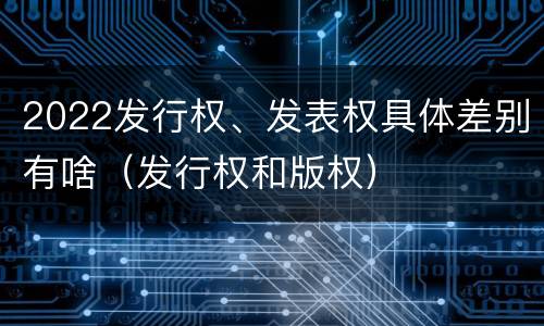 2022发行权、发表权具体差别有啥（发行权和版权）