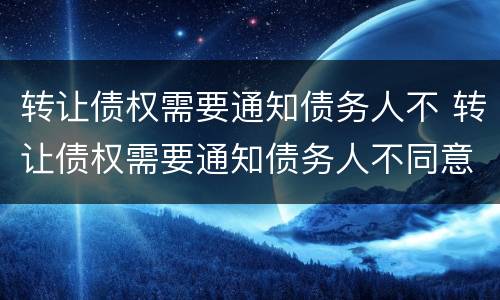 转让债权需要通知债务人不 转让债权需要通知债务人不同意吗