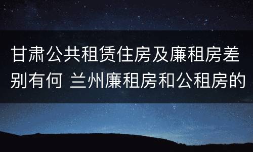 甘肃公共租赁住房及廉租房差别有何 兰州廉租房和公租房的区别