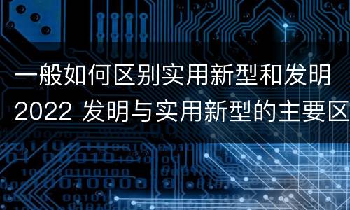 一般如何区别实用新型和发明2022 发明与实用新型的主要区别
