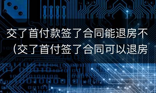 交了首付款签了合同能退房不（交了首付签了合同可以退房吗）