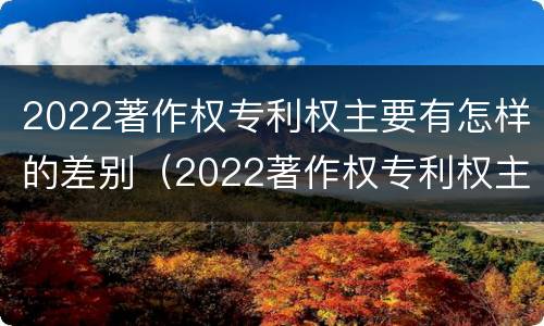 2022著作权专利权主要有怎样的差别（2022著作权专利权主要有怎样的差别呢）