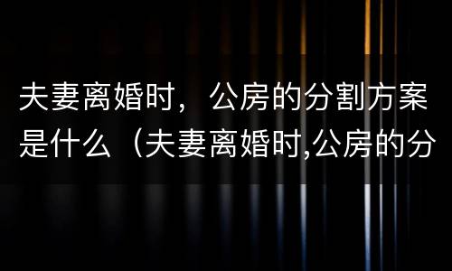 夫妻离婚时，公房的分割方案是什么（夫妻离婚时,公房的分割方案是什么法律）