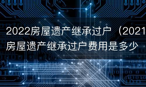 2022房屋遗产继承过户（2021房屋遗产继承过户费用是多少?）