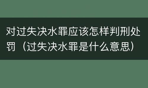 对过失决水罪应该怎样判刑处罚（过失决水罪是什么意思）