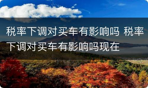 税率下调对买车有影响吗 税率下调对买车有影响吗现在