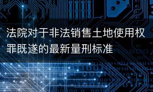 法院对于非法销售土地使用权罪既遂的最新量刑标准