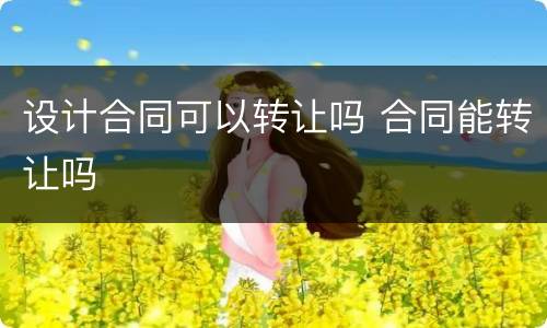 设计合同可以转让吗 合同能转让吗