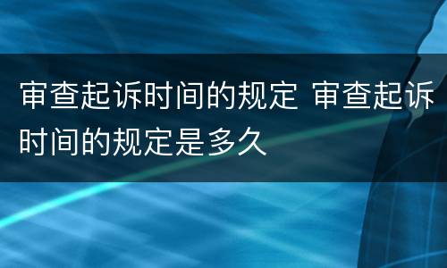 审查起诉时间的规定 审查起诉时间的规定是多久