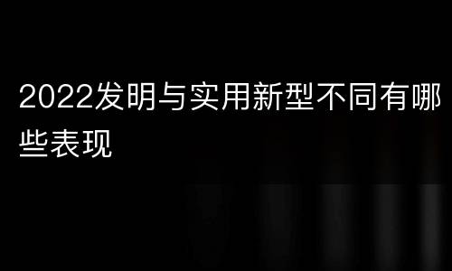 2022发明与实用新型不同有哪些表现
