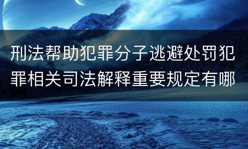 刑法帮助犯罪分子逃避处罚犯罪相关司法解释重要规定有哪些