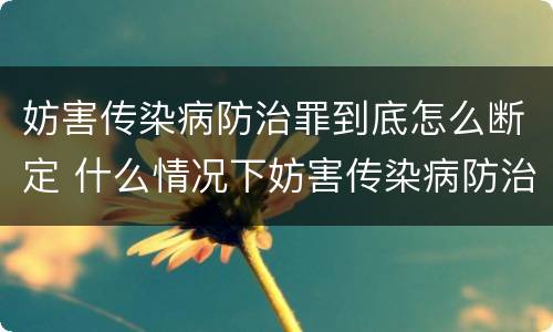 妨害传染病防治罪到底怎么断定 什么情况下妨害传染病防治罪