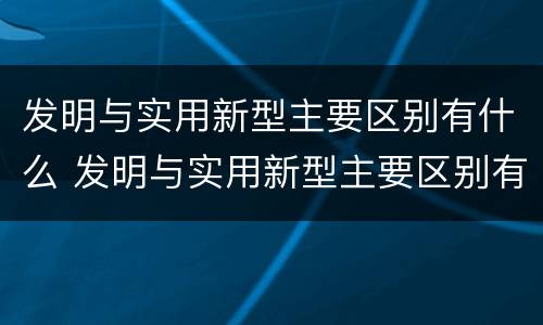发明与实用新型主要区别有什么 发明与实用新型主要区别有什么作用