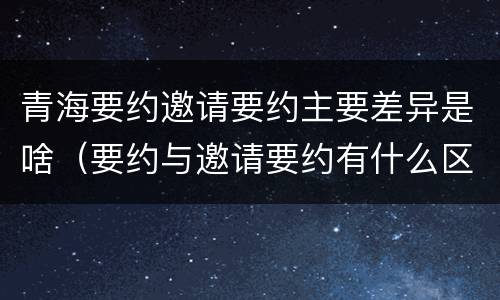 青海要约邀请要约主要差异是啥（要约与邀请要约有什么区别）