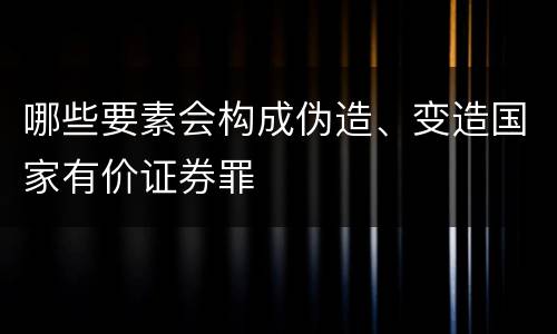 哪些要素会构成伪造、变造国家有价证券罪