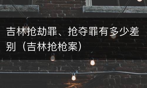 吉林抢劫罪、抢夺罪有多少差别（吉林抢枪案）
