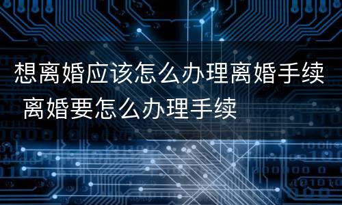 想离婚应该怎么办理离婚手续 离婚要怎么办理手续