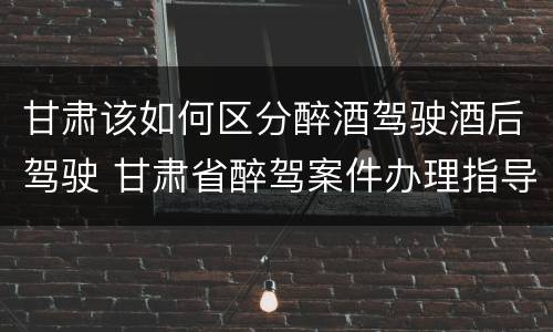 甘肃该如何区分醉酒驾驶酒后驾驶 甘肃省醉驾案件办理指导意见