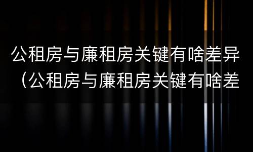公租房与廉租房关键有啥差异（公租房与廉租房关键有啥差异吗）