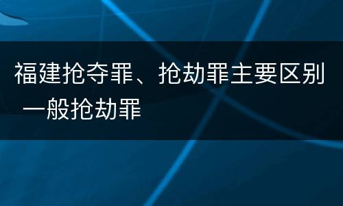 福建抢夺罪、抢劫罪主要区别 一般抢劫罪