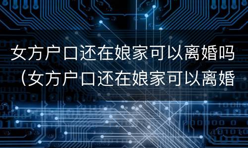 女方户口还在娘家可以离婚吗（女方户口还在娘家可以离婚吗现在）