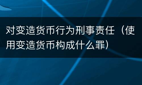 对变造货币行为刑事责任（使用变造货币构成什么罪）