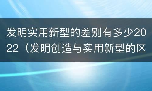 发明实用新型的差别有多少2022（发明创造与实用新型的区别）