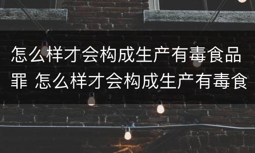 怎么样才会构成生产有毒食品罪 怎么样才会构成生产有毒食品罪呢
