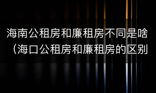 海南公租房和廉租房不同是啥（海口公租房和廉租房的区别）