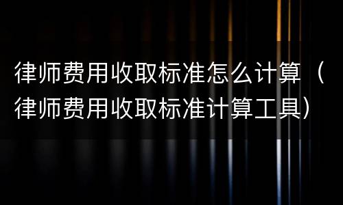 律师费用收取标准怎么计算（律师费用收取标准计算工具）