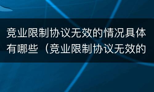 竞业限制协议无效的情况具体有哪些（竞业限制协议无效的情况具体有哪些）
