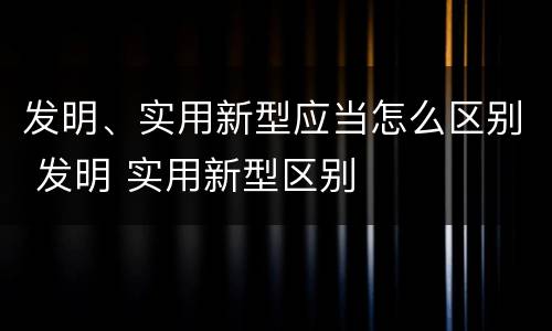 发明、实用新型应当怎么区别 发明 实用新型区别