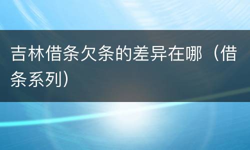 吉林借条欠条的差异在哪（借条系列）