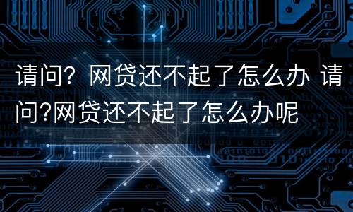 请问？网贷还不起了怎么办 请问?网贷还不起了怎么办呢
