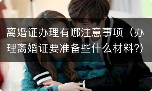 离婚证办理有哪注意事项（办理离婚证要准备些什么材料?）