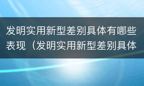 发明实用新型差别具体有哪些表现（发明实用新型差别具体有哪些表现形式）