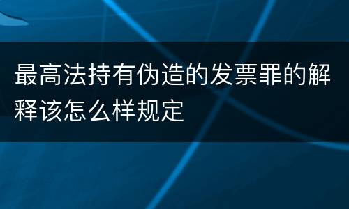 最高法持有伪造的发票罪的解释该怎么样规定