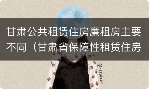 甘肃公共租赁住房廉租房主要不同(甘肃省保障性租赁住房) 甘肃公共租赁住房廉租房主要不同(甘肃省保障性租赁住房)